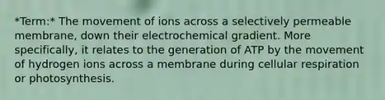 *Term:* The movement of ions across a selectively permeable membrane, down their electrochemical gradient. More specifically, it relates to the generation of ATP by the movement of hydrogen ions across a membrane during cellular respiration or photosynthesis.