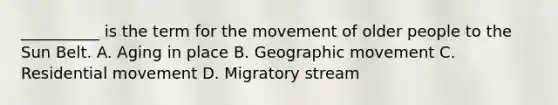 __________ is the term for the movement of older people to the Sun Belt. A. Aging in place B. Geographic movement C. Residential movement D. Migratory stream