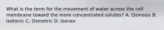 What is the term for the movement of water across the cell membrane toward the more concentrated solutes? A. Osmosis B. Isotonic C. Osmetric D. Isonex