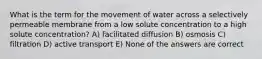 What is the term for the movement of water across a selectively permeable membrane from a low solute concentration to a high solute concentration? A) facilitated diffusion B) osmosis C) filtration D) active transport E) None of the answers are correct