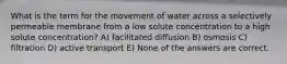 What is the term for the movement of water across a selectively permeable membrane from a low solute concentration to a high solute concentration? A) facilitated diffusion B) osmosis C) filtration D) active transport E) None of the answers are correct.