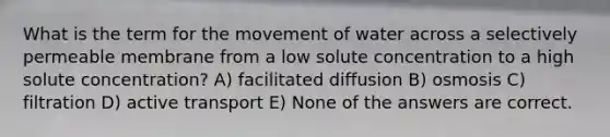 What is the term for the movement of water across a selectively permeable membrane from a low solute concentration to a high solute concentration? A) facilitated diffusion B) osmosis C) filtration D) active transport E) None of the answers are correct.