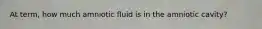 At term, how much amniotic fluid is in the amniotic cavity?