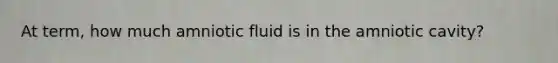 At term, how much amniotic fluid is in the amniotic cavity?