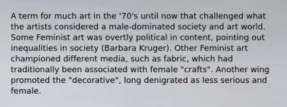 A term for much art in the '70's until now that challenged what the artists considered a male-dominated society and art world. Some Feminist art was overtly political in content, pointing out inequalities in society (Barbara Kruger). Other Feminist art championed different media, such as fabric, which had traditionally been associated with female "crafts". Another wing promoted the "decorative", long denigrated as less serious and female.