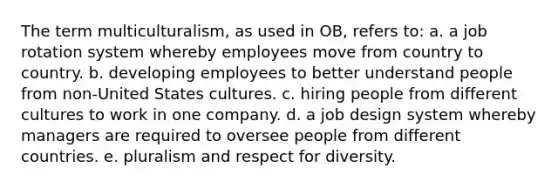 The term multiculturalism, as used in OB, refers to: a. a job rotation system whereby employees move from country to country. b. developing employees to better understand people from non-United States cultures. c. hiring people from different cultures to work in one company. d. a job design system whereby managers are required to oversee people from different countries. e. pluralism and respect for diversity.