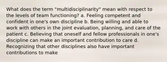 What does the term "multidisciplinarity" mean with respect to the levels of team functioning? a. Feeling competent and confident in one's own discipline b. Being willing and able to work with others in the joint evaluation, planning, and care of the patient c. Believing that oneself and fellow professionals in one's discipline can make an important contribution to care d. Recognizing that other disciplines also have important contributions to make