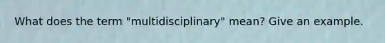 What does the term "multidisciplinary" mean? Give an example.