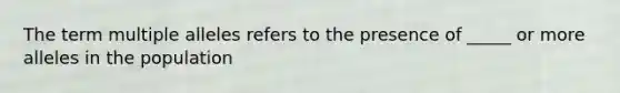 The term multiple alleles refers to the presence of _____ or more alleles in the population