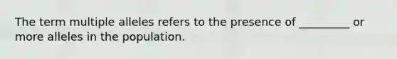 The term multiple alleles refers to the presence of _________ or more alleles in the population.