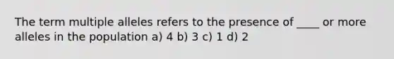 The term multiple alleles refers to the presence of ____ or more alleles in the population a) 4 b) 3 c) 1 d) 2