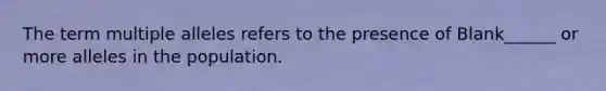 The term multiple alleles refers to the presence of Blank______ or more alleles in the population.
