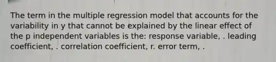 The term in the multiple regression model that accounts for the variability in y that cannot be explained by the linear effect of the p independent variables is the: response variable, . leading coefficient, . correlation coefficient, r. error term, .