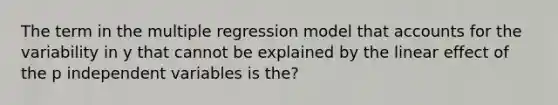 The term in the multiple regression model that accounts for the variability in y that cannot be explained by the linear effect of the p independent variables is the?