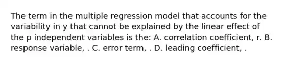 The term in the multiple regression model that accounts for the variability in y that cannot be explained by the linear effect of the p independent variables is the: A. correlation coefficient, r. B. response variable, . C. error term, . D. leading coefficient, .