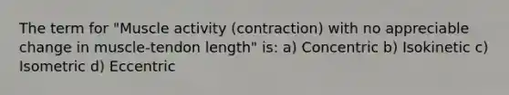 The term for "Muscle activity (contraction) with no appreciable change in muscle-tendon length" is: a) Concentric b) Isokinetic c) Isometric d) Eccentric