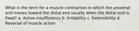 What is the term for a muscle contraction in which the proximal end moves toward the distal end usually when the distal end is fixed? a. Active insufficiency b. Irritability c. Extensibility d. Reversal of muscle action