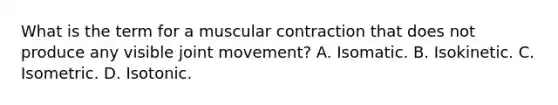 What is the term for a muscular contraction that does not produce any visible joint movement? A. Isomatic. B. Isokinetic. C. Isometric. D. Isotonic.