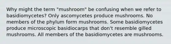 Why might the term "mushroom" be confusing when we refer to basidiomycetes? Only ascomycetes produce mushrooms. No members of the phylum form mushrooms. Some basidiomycetes produce microscopic basidiocarps that don't resemble gilled mushrooms. All members of the basidiomycetes are mushrooms.