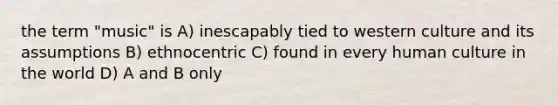 the term "music" is A) inescapably tied to western culture and its assumptions B) ethnocentric C) found in every human culture in the world D) A and B only