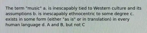 The term "music" a. is inescapably tied to Western culture and its assumptions b. is inescapably ethnocentric to some degree c. exists in some form (either "as is" or in translation) in every human language d. A and B, but not C