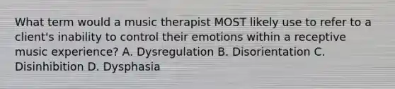 What term would a music therapist MOST likely use to refer to a client's inability to control their emotions within a receptive music experience? A. Dysregulation B. Disorientation C. Disinhibition D. Dysphasia