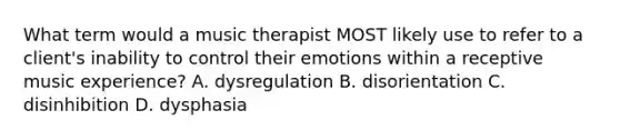 What term would a music therapist MOST likely use to refer to a client's inability to control their emotions within a receptive music experience? A. dysregulation B. disorientation C. disinhibition D. dysphasia