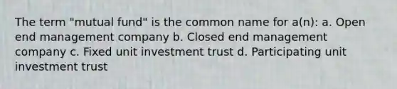 The term "mutual fund" is the common name for a(n): a. Open end management company b. Closed end management company c. Fixed unit investment trust d. Participating unit investment trust