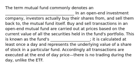 The term mutual fund commonly denotes an ___________________________________ In an open-end investment company, investors actually buy their shares from, and sell them back to, the mutual fund itself. Buy and sell transactions in an open-end mutual fund are carried out at prices based on the current value of all the securities held in the fund's portfolio. This is known as the fund's ____________________; it is calculated at least once a day and represents the underlying value of a share of stock in a particular fund. Accordingly all transactions are executed at the end of day price—there is no trading during the day, unlike the ETF.