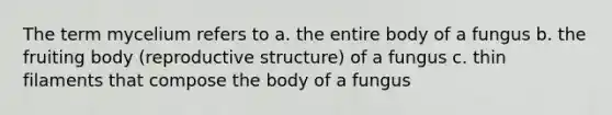 The term mycelium refers to a. the entire body of a fungus b. the fruiting body (reproductive structure) of a fungus c. thin filaments that compose the body of a fungus