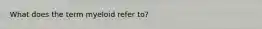 What does the term myeloid refer to?