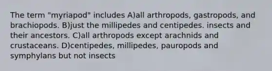 The term "myriapod" includes A)all arthropods, gastropods, and brachiopods. B)just the millipedes and centipedes. insects and their ancestors. C)all arthropods except arachnids and crustaceans. D)centipedes, millipedes, pauropods and symphylans but not insects