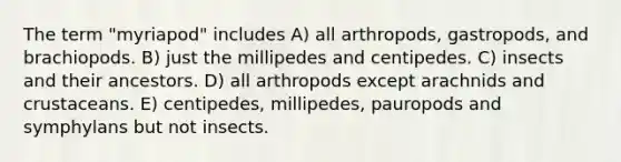 The term "myriapod" includes A) all arthropods, gastropods, and brachiopods. B) just the millipedes and centipedes. C) insects and their ancestors. D) all arthropods except arachnids and crustaceans. E) centipedes, millipedes, pauropods and symphylans but not insects.