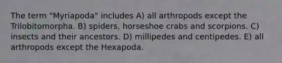 The term "Myriapoda" includes A) all arthropods except the Trilobitomorpha. B) spiders, horseshoe crabs and scorpions. C) insects and their ancestors. D) millipedes and centipedes. E) all arthropods except the Hexapoda.