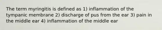 The term myringitis is defined as 1) inflammation of the tympanic membrane 2) discharge of pus from the ear 3) pain in the middle ear 4) inflammation of the middle ear