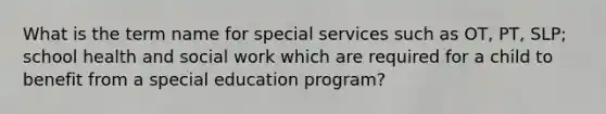 What is the term name for special services such as OT, PT, SLP; school health and social work which are required for a child to benefit from a special education program?