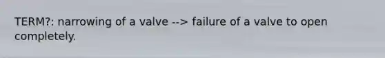 TERM?: narrowing of a valve --> failure of a valve to open completely.