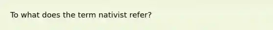 To what does the term nativist refer?