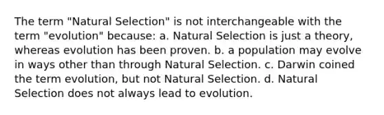 The term "Natural Selection" is not interchangeable with the term "evolution" because: a. Natural Selection is just a theory, whereas evolution has been proven. b. a population may evolve in ways other than through Natural Selection. c. Darwin coined the term evolution, but not Natural Selection. d. Natural Selection does not always lead to evolution.