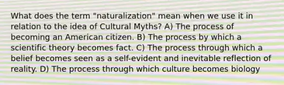 What does the term "naturalization" mean when we use it in relation to the idea of Cultural Myths? A) The process of becoming an American citizen. B) The process by which a scientific theory becomes fact. C) The process through which a belief becomes seen as a self-evident and inevitable reflection of reality. D) The process through which culture becomes biology