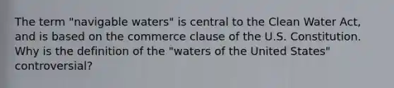 The term "navigable waters" is central to the Clean Water Act, and is based on the commerce clause of the U.S. Constitution. Why is the definition of the "waters of the United States" controversial?