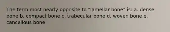 The term most nearly opposite to "lamellar bone" is: a. dense bone b. compact bone c. trabecular bone d. woven bone e. cancellous bone