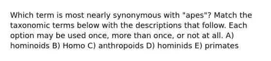 Which term is most nearly synonymous with "apes"? Match the taxonomic terms below with the descriptions that follow. Each option may be used once, more than once, or not at all. A) hominoids B) Homo C) anthropoids D) hominids E) primates