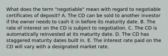 What does the term "negotiable" mean with regard to negotiable certificates of deposit? A. The CD can be sold to another investor if the owner needs to cash it in before its maturity date. B. The rate of interest on the CD is subject to negotiation. C. The CD is automatically reinvested at its maturity date. D. The CD has staggered maturity dates built in. E. The interest rate paid on the CD will vary with a designated market rate.