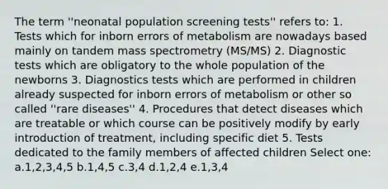 The term ''neonatal population screening tests'' refers to: 1. Tests which for inborn errors of metabolism are nowadays based mainly on tandem mass spectrometry (MS/MS) 2. Diagnostic tests which are obligatory to the whole population of the newborns 3. Diagnostics tests which are performed in children already suspected for inborn errors of metabolism or other so called ''rare diseases'' 4. Procedures that detect diseases which are treatable or which course can be positively modify by early introduction of treatment, including specific diet 5. Tests dedicated to the family members of affected children Select one: a.1,2,3,4,5 b.1,4,5 c.3,4 d.1,2,4 e.1,3,4