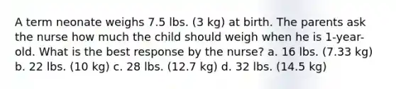 A term neonate weighs 7.5 lbs. (3 kg) at birth. The parents ask the nurse how much the child should weigh when he is 1-year-old. What is the best response by the nurse? a. 16 lbs. (7.33 kg) b. 22 lbs. (10 kg) c. 28 lbs. (12.7 kg) d. 32 lbs. (14.5 kg)