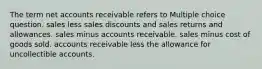 The term net accounts receivable refers to Multiple choice question. sales less sales discounts and sales returns and allowances. sales minus accounts receivable. sales minus cost of goods sold. accounts receivable less the allowance for uncollectible accounts.