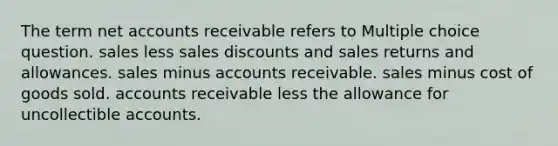 The term net accounts receivable refers to Multiple choice question. sales less sales discounts and sales returns and allowances. sales minus accounts receivable. sales minus cost of goods sold. accounts receivable less the allowance for uncollectible accounts.