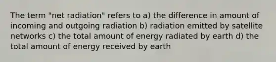 The term "net radiation" refers to a) the difference in amount of incoming and outgoing radiation b) radiation emitted by satellite networks c) the total amount of energy radiated by earth d) the total amount of energy received by earth