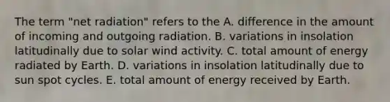 The term "net radiation" refers to the A. difference in the amount of incoming and outgoing radiation. B. variations in insolation latitudinally due to solar wind activity. C. total amount of energy radiated by Earth. D. variations in insolation latitudinally due to sun spot cycles. E. total amount of energy received by Earth.